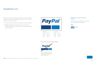 26
PayPal | Corporate master brand guidelines | August 2013 | Copyright © 2013 PayPal Inc. All rights reserved.
Minimum ACCEPTANCE MARK size —
DIGITAL
Don’t make the logo smaller than 50 px wide
and 23 px tall in online executions.
Acceptance mark
Please only use the brand-approved acceptance mark when showing
PayPal as a payment option. These files will work for online as well as
offline, such as a window sticker.
•	 Only use the PayPal acceptance mark artwork provided by PayPal.
•	 DO NOT manipulate the acceptance mark in any way or any
individual elements inside of the mark which include the PayPal logo
and the twin bands.
50 px
23 px
PAY BLUE
PMS:	 295 PC
CMYK:	 100 57 0 40
RGB:	 0 69 124
HEX:	 00457C
PAL BLUE
PMS:	 300 PC
CMYK:	 100 44 0 0
RGB:	 0 121 193
HEX:	 0079C1
Do not use this outdated version:
This old PayPal acceptance
mark uses the wrong twin
bands proportions.
ContentS
 