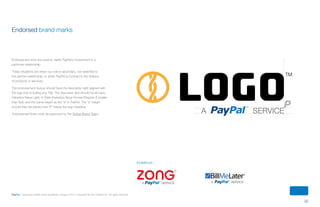 32
PayPal | Corporate master brand guidelines | August 2013 | Copyright © 2013 PayPal Inc. All rights reserved.
Endorsed brand marks
Endorsement lines are used to clarify PayPal’s involvement in a
particular relationship.
These situations are when our role is secondary, but essential to
the partner relationship, or when PayPal is involved in the delivery
of products or services.
The endorsement lockup should have the descriptor right aligned with
the logo (not including any TM). The descriptor text should be all caps,
Helvetica Neue Light, in Slate (Helvetica Neue Roman/Regular if smaller
than 5pt), and the same height as the “a” in PayPal. The “a” height
should then be placed one “P” below the logo baseline.
Endorsement lines must be approved by the Global Brand Team.
examples
LOGO
TM
A SERVICE
ContentS
 