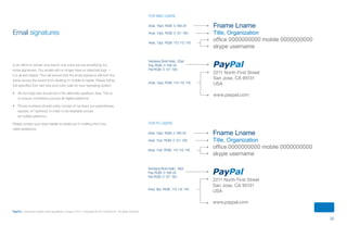 35
PayPal | Corporate master brand guidelines | August 2013 | Copyright © 2013 PayPal Inc. All rights reserved.
Email signatures
In an effort to remain one brand, one voice we are simplifying our
email signatures. Our emails will no longer have an attached logo —
it is all text based. This will ensure that the email signature will look the
same across the board from desktop to mobile to tablet. Please follow
the specified font, text size and color calls for your operating system.
•	 All non-logo text should be in the alternate typeface, Arial. This is
to ensure consistency across all digital platforms.
•	 Phone numbers should soley consist of numbers (no parentheses,
spaces, or hyphens), in order to be readable across
all mobile platforms.
Please contact your team leader to assist you in crafting this if you
need assistance.
Fname Lname
Title, Organization
office 0000000000 mobile 0000000000
skype username
PayPal
2211 North First Street
San Jose, CA 95131
USA
www.paypal.com
Fname Lname
Title, Organization
office 0000000000 mobile 0000000000
skype username
PayPal
2211 North First Street
San Jose, CA 95131
USA
www.paypal.com
Arial, 16pt, RGB: 0 169 24
Arial, 13pt, RGB: 0 121 193
Arial, 13pt, RGB: 113 112 116
Verdana Bold Italic, 20pt
Pay RGB: 0 169 24
Pal RGB: 0 121 193
Arial, 12pt, RGB: 113 112 116
Arial, 13pt, RGB: 0 169 24
Arial, 11pt, RGB: 0 121 193
Arial, 11pt, RGB: 113 112 116
Verdana Bold Italic, 18pt
Pay RGB: 0 169 24
Pal RGB: 0 121 193
Arial, 9pt, RGB: 113 112 116
FOR MAC USERS
FOR PC USERS
ContentS
 