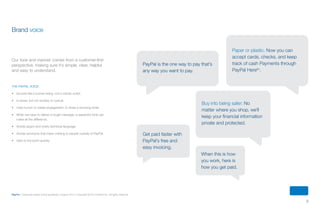 3
PayPal | Corporate master brand guidelines | August 2013 | Copyright © 2013 PayPal Inc. All rights reserved.
Brand voice
Our tone and manner comes from a customer-first
perspective, making sure it’s simple, clear, helpful
and easy to understand.
The PayPal voice:
•	 Sounds like a human being, not a robotic script.
•	 Is clever, but not snobby or cynical.
•	 Uses humor to create engagement, to share a knowing smile.
•	 When we have to deliver a tough message, a respectful tone can
make all the difference.
•	 Avoids jargon and overly technical language.
•	 Avoids acronyms that mean nothing to people outside of PayPal.
•	 Gets to the point quickly.
Paper or plastic. Now you can
accept cards, checks, and keep
track of cash Payments through
PayPal Heretm
.
PayPal is the one way to pay that’s
any way you want to pay.
Buy into being safer: No
matter where you shop, we’ll
keep your financial information
private and protected.
When this is how
you work, here is
how you get paid.
Get paid faster with
PayPal’s free and
easy invoicing.
ContentS
 