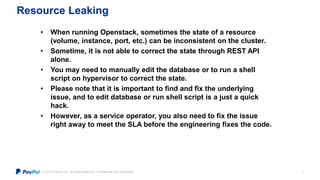 © 2015 PayPal Inc. All rights reserved. Confidential and proprietary.
Resource Leaking
8
• When running Openstack, sometimes the state of a resource
(volume, instance, port, etc.) can be inconsistent on the cluster.
• Sometime, it is not able to correct the state through REST API
alone.
• You may need to manually edit the database or to run a shell
script on hypervisor to correct the state.
• Please note that it is important to find and fix the underlying
issue, and to edit database or run shell script is a just a quick
hack.
• However, as a service operator, you also need to fix the issue
right away to meet the SLA before the engineering fixes the code.
 