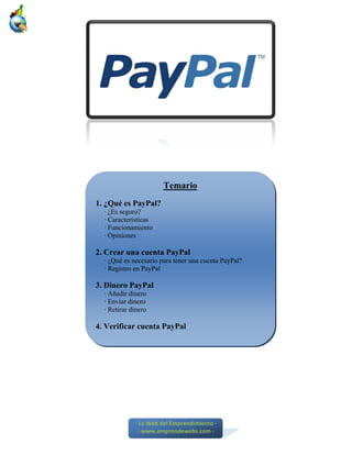 Temario
1. ¿Qué es PayPal?
  · ¿Es seguro?
  · Características
  · Funcionamiento
  · Opiniones

2. Crear una cuenta PayPal
  · ¿Qué es necesario para tener una cuenta PayPal?
  · Registro en PayPal

3. Dinero PayPal
  · Añadir dinero
  · Enviar dinero
  · Retirar dinero

4. Verificar cuenta PayPal




             ∙ La Web del Emprendimiento ∙
               ∙ www.emprendewebs.com ∙
 