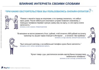 ВЛИЯНИЕ ИНТЕРНЕТА СВОИМИ СЛОВАМИ
“ПРИ КАКИХ ОБСТОЯТЕЛЬСТВАХ ВЫ ПОЛЬЗОВАЛИСЬ ОНЛАЙН-ОПЛАТОЙ ”
“Поехал с женой в город за покупками, и по приезду оказалось, что забыл
карту дома. После небольшого мозгового штурма позвонил знакомому, с
помощью телефона перевел нужную сумму ему на карту, и с его карты сняли
наличность.”
МУЖЧИНА, 35 ЛЕТ, ФОКИНО, ПРИМОРСКИЙ КРАЙ
“Был сильный снегопад, а за мобильный телефон нужно было заплатить.”
ЖЕНЩИНА, 49 ЛЕТ, СЕРОВ, СВЕРДЛОВСКАЯ ОБЛАСТЬ
“В магазине не могли разменять 5тыс. рублей, чтоб оплатить 900 рублей на оплату
триколор-тв, вышел через планшет в Интернет … и оплатил без проблем.”
МУЖЧИНА, 33 ГОДА, АКБУЛАК, ОРЕНБУРГСКАЯ ОБЛАСТЬ
“Купил товар с рук, расплатился онлайн картой банка посредством
мобильного телефона.”
МУЖЧИНА, 26 ЛЕТ, КУЛУНДА, АЛТАЙСКИЙ КРАЙ
 