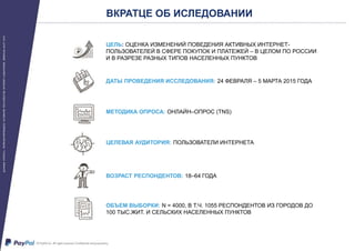 ЦЕЛЬ: ОЦЕНКА ИЗМЕНЕНИЙ ПОВЕДЕНИЯ АКТИВНЫХ ИНТЕРНЕТ-
ПОЛЬЗОВАТЕЛЕЙ В СФЕРЕ ПОКУПОК И ПЛАТЕЖЕЙ – В ЦЕЛОМ ПО РОССИИ
И В РАЗРЕЗЕ РАЗНЫХ ТИПОВ НАСЕЛЕННЫХ ПУНКТОВ
ВКРАТЦЕ ОБ ИСЛЕДОВАНИИ
ДАТЫ ПРОВЕДЕНИЯ ИССЛЕДОВАНИЯ: 24 ФЕВРАЛЯ – 5 МАРТА 2015 ГОДА
МЕТОДИКА ОПРОСА: ОНЛАЙН–ОПРОС (TNS)
ЦЕЛЕВАЯ АУДИТОРИЯ: ПОЛЬЗОВАТЕЛИ ИНТЕРНЕТА
ВОЗРАСТ РЕСПОНДЕНТОВ: 18–64 ГОДА
ОБЪЕМ ВЫБОРКИ: N = 4000, В Т.Ч. 1055 РЕСПОНДЕНТОВ ИЗ ГОРОДОВ ДО
100 ТЫС.ЖИТ. И СЕЛЬСКИХ НАСЕЛЕННЫХ ПУНКТОВ
 