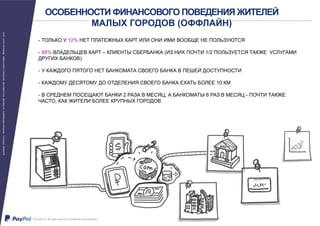 ОСОБЕННОСТИ ФИНАНСОВОГО ПОВЕДЕНИЯ ЖИТЕЛЕЙ
МАЛЫХ ГОРОДОВ (ОФФЛАЙН)
- ТОЛЬКО У 12% НЕТ ПЛАТЕЖНЫХ КАРТ ИЛИ ОНИ ИМИ ВООБЩЕ НЕ ПОЛЬЗУЮТСЯ
- 88% ВЛАДЕЛЬЦЕВ КАРТ – КЛИЕНТЫ СБЕРБАНКА (ИЗ НИХ ПОЧТИ 1/2 ПОЛЬЗУЕТСЯ ТАКЖЕ УСЛУГАМИ
ДРУГИХ БАНКОВ)
- У КАЖДОГО ПЯТОГО НЕТ БАНКОМАТА СВОЕГО БАНКА В ПЕШЕЙ ДОСТУПНОСТИ
- КАЖДОМУ ДЕСЯТОМУ ДО ОТДЕЛЕНИЯ СВОЕГО БАНКА ЕХАТЬ БОЛЕЕ 10 КМ
- В СРЕДНЕМ ПОСЕЩАЮТ БАНКИ 2 РАЗА В МЕСЯЦ, А БАНКОМАТЫ 6 РАЗ В МЕСЯЦ - ПОЧТИ ТАКЖЕ
ЧАСТО, КАК ЖИТЕЛИ БОЛЕЕ КРУПНЫХ ГОРОДОВ
 