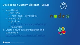 Developing a Custom SlackBot - Setup
1. Install Botkit
• From NPM
• npm install --save botkit
• From Github
• git clone
git@github.com:howdyai/botkit.git
• npm install
2. Create a new bot user integration and
customize it
https://my.slack.com/services/new/bot
 