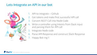 Lets Integrate an API in our bot
1. API to integrate – Github
2. Get tokens and make first successful API call
3. Convert REST Call into Node Code
4. Write a controller using Intents from Slack input
and parsing them for API call
5. Integrate Node code
6. Parse API Response and construct Slack Response
7. Happy Bot-ing !!
©2017 PayPal Inc. Confidential and proprietary.
 
