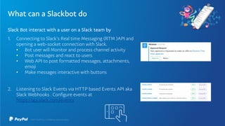 What can a Slackbot do
Slack Bot interact with a user on a Slack team by
1. Connecting to Slack’s Real time Messaging (RTM )API and
opening a web-socket connection with Slack.
• Bot user will Monitor and process channel activity
• Post messages and react to users
• Web API to post formatted messages, attachments,
emoji
• Make messages interactive with buttons
2. Listening to Slack Events via HTTP based Events API aka
Slack Webhooks . Configure events at
https://api.slack.com/events
 