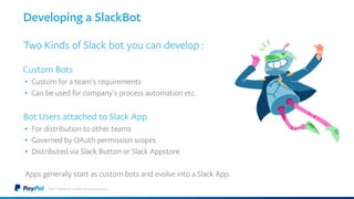 Developing a SlackBot
Two Kinds of Slack bot you can develop :
Custom Bots
• Custom for a team’s requirements
• Can be used for company’s process automation etc.
Bot Users attached to Slack App
• For distribution to other teams
• Governed by OAuth permission scopes
• Distributed via Slack Button or Slack Appstore
Apps generally start as custom bots and evolve into a Slack App.
©2017 PayPal Inc. Confidential and proprietary.
 