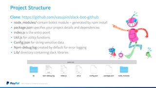 Project Structure
Clone: https://github.com/vasujain/slack-bot-github
• node_modules/ contain botkit module – generated by npm install
• package.json specifies your project details and dependencies
• index.js is the entry point
• Util.js for utility functions
• Config.json for string sensitive data
• Npm-debug.log created by default for error logging
• Lib/ directory containing slack libraries
©2017 PayPal Inc. Confidential and proprietary.
 