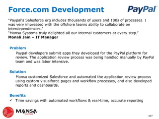 Force.com Development
Problem
Paypal developers submit apps they developed for the PayPal platform for
review. The application review process was being handled manually by PayPal
team and was labor intensive.
Solution
Mansa customized Salesforce and automated the application review process
using custom visualforce pages and workflow processes, and also developed
reports and dashboards.
Benefits
 Time savings with automated workflows & real-time, accurate reporting
297
“Paypal's Salesforce org includes thousands of users and 100s of processes. I
was very impressed with the offshore teams ability to collaborate on
interdependencies.”
“Mansa Systems truly delighted all our internal customers at every step.”
Monali Jain – IT Manager
 