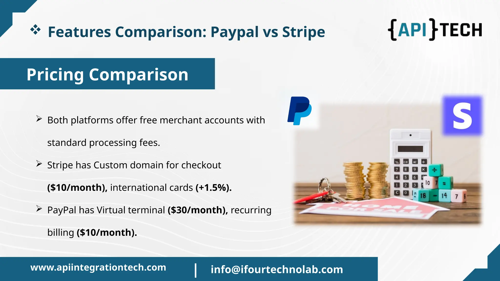 Pricing Comparison
 Features Comparison: Paypal vs Stripe
 Both platforms offer free merchant accounts with
standard processing fees.
 Stripe has Custom domain for checkout
($10/month), international cards (+1.5%).
 PayPal has Virtual terminal ($30/month), recurring
billing ($10/month).
www.apiintegrationtech.com info@ifourtechnolab.com
|
 