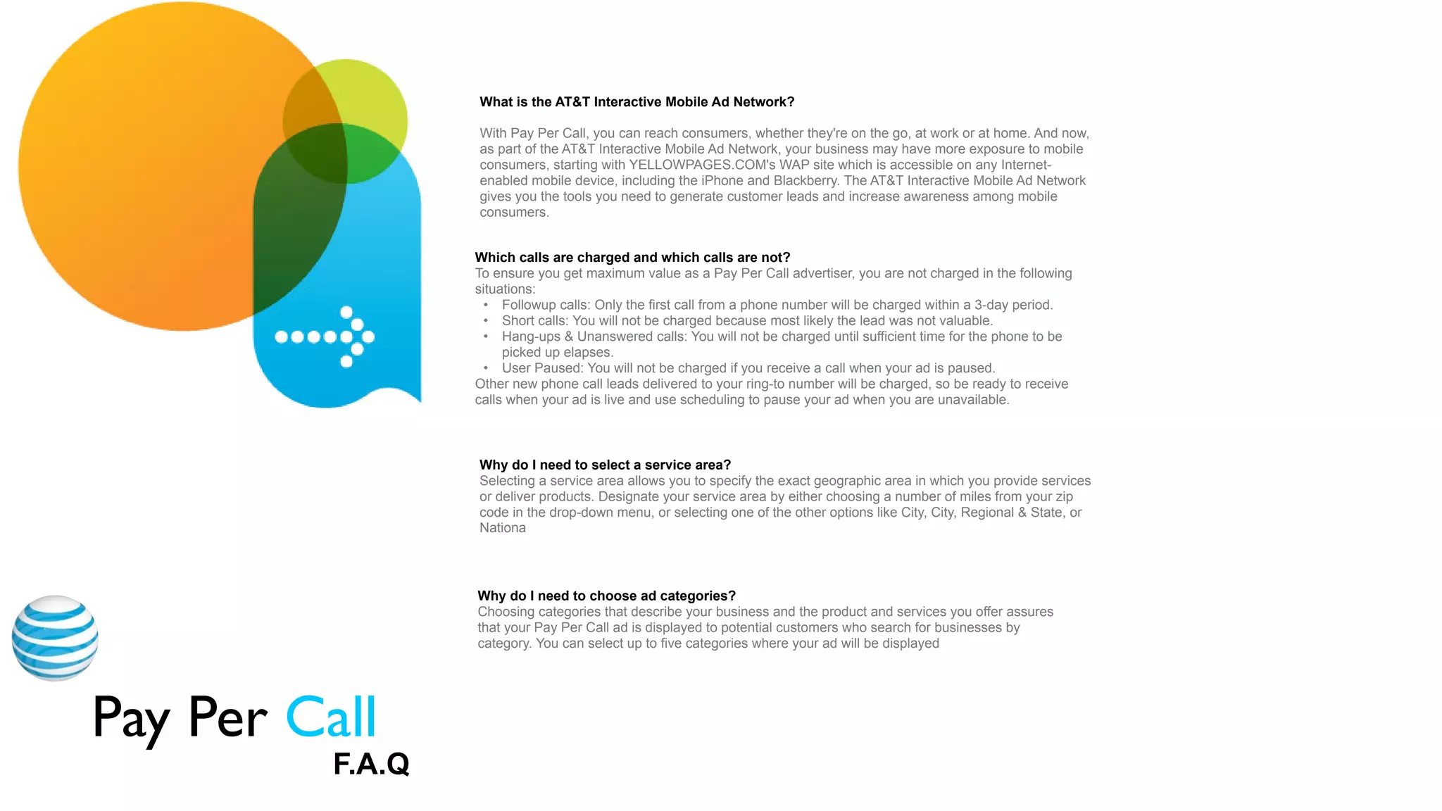 What is the AT&T Interactive Mobile Ad Network?

                   With Pay Per Call, you can reach consumers, whether they're on the go, at work or at home. And now,
                   as part of the AT&T Interactive Mobile Ad Network, your business may have more exposure to mobile
                   consumers, starting with YELLOWPAGES.COM's WAP site which is accessible on any Internet-
                   enabled mobile device, including the iPhone and Blackberry. The AT&T Interactive Mobile Ad Network
                   gives you the tools you need to generate customer leads and increase awareness among mobile
                   consumers.


                   Which calls are charged and which calls are not?
                   To ensure you get maximum value as a Pay Per Call advertiser, you are not charged in the following
                   situations:
                     • Followup calls: Only the first call from a phone number will be charged within a 3-day period.
                     • Short calls: You will not be charged because most likely the lead was not valuable.
                     • Hang-ups & Unanswered calls: You will not be charged until sufficient time for the phone to be
                        picked up elapses.
                     • User Paused: You will not be charged if you receive a call when your ad is paused.
                   Other new phone call leads delivered to your ring-to number will be charged, so be ready to receive
                   calls when your ad is live and use scheduling to pause your ad when you are unavailable.



                   Why do I need to select a service area?
                   Selecting a service area allows you to specify the exact geographic area in which you provide services


Appendix
                                                                                           Radio
                   or deliver products. Designate your service area by either choosing a number of miles from your zip
                   code in the drop-down menu, or selecting one of the other options like City, City, Regional & State, or
                   Nationa




                   Why do I need to choose ad categories?
                   Choosing categories that describe your business and the product and services you offer assures
                   that your Pay Per Call ad is displayed to potential customers who search for businesses by
                   category. You can select up to five categories where your ad will be displayed




Pay Per Call
           F.A.Q
 