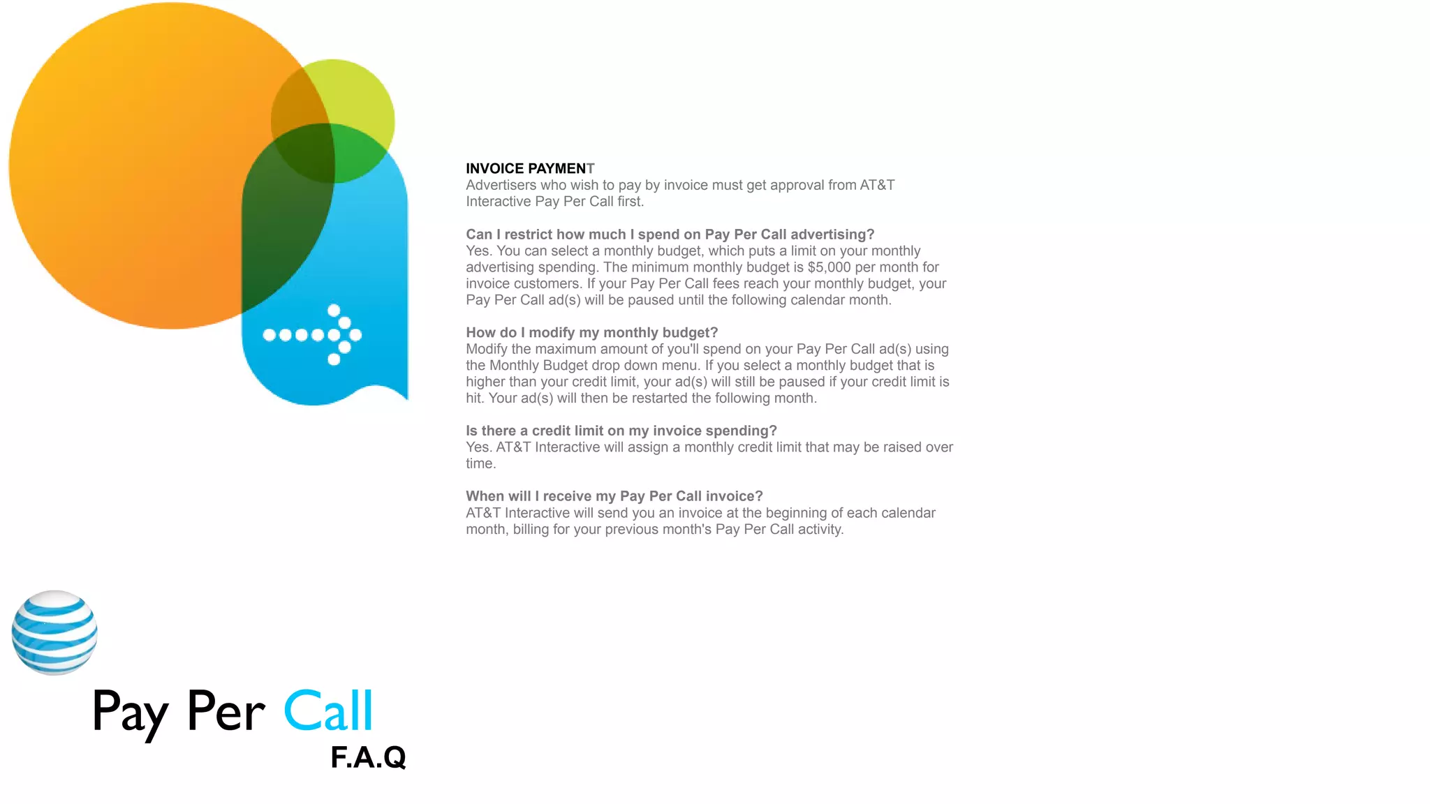 INVOICE PAYMENT
                   Advertisers who wish to pay by invoice must get approval from AT&T
                   Interactive Pay Per Call first.

                   Can I restrict how much I spend on Pay Per Call advertising?
                   Yes. You can select a monthly budget, which puts a limit on your monthly
                   advertising spending. The minimum monthly budget is $5,000 per month for
                   invoice customers. If your Pay Per Call fees reach your monthly budget, your
                   Pay Per Call ad(s) will be paused until the following calendar month.

                   How do I modify my monthly budget?
                   Modify the maximum amount of you'll spend on your Pay Per Call ad(s) using
                   the Monthly Budget drop down menu. If you select a monthly budget that is
                   higher than your credit limit, your ad(s) will still be paused if your credit limit is
                   hit. Your ad(s) will then be restarted the following month.

                   Is there a credit limit on my invoice spending?
                   Yes. AT&T Interactive will assign a monthly credit limit that may be raised over
                   time.



Appendix
                   When will I receive my Pay Per Call invoice?                                 Radio
                   AT&T Interactive will send you an invoice at the beginning of each calendar
                   month, billing for your previous month's Pay Per Call activity.




Pay Per Call
           F.A.Q
 