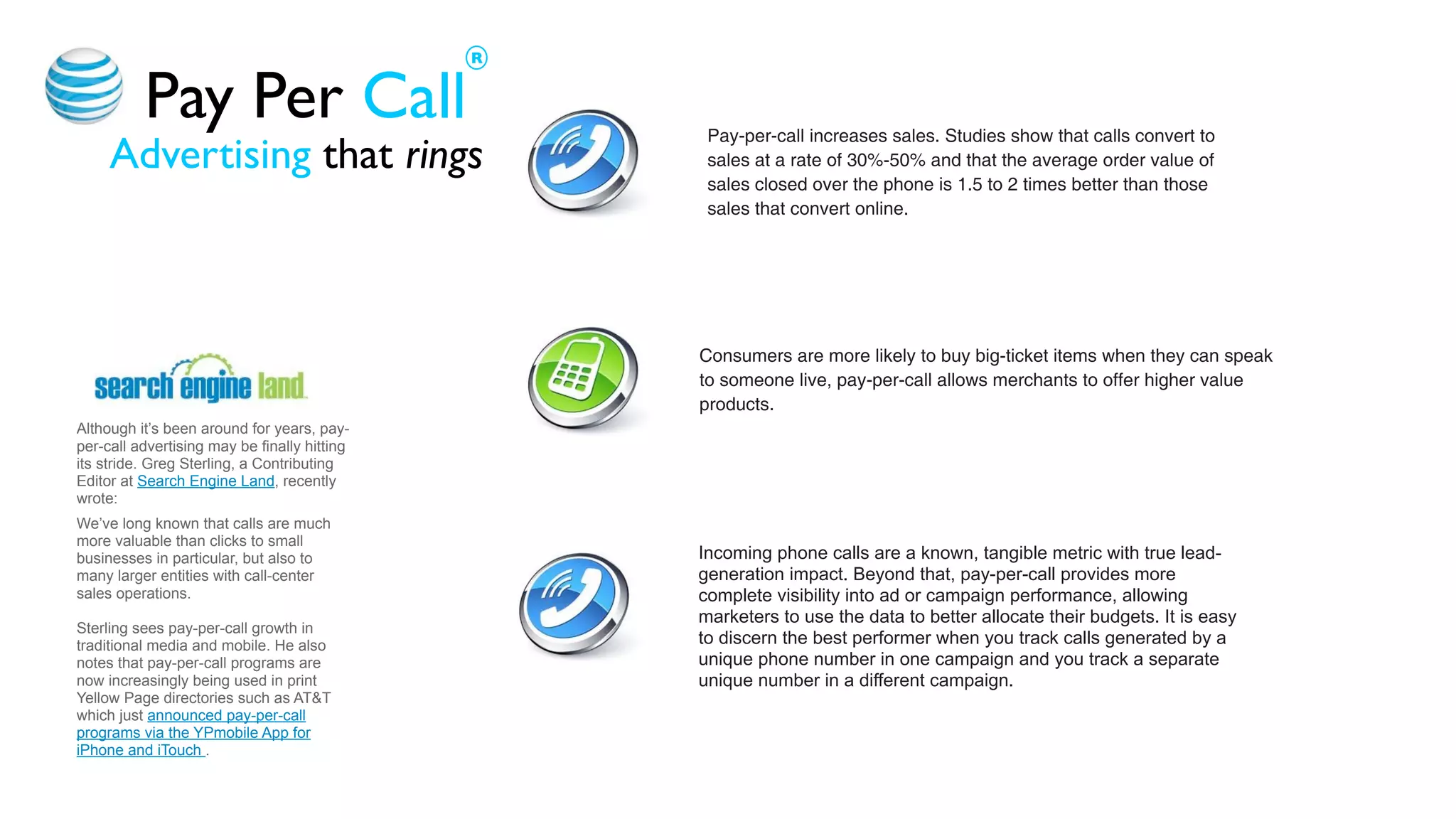 R


          Pay Per Call                             Pay-per-call increases sales. Studies show that calls convert to
     Advertising that rings                        sales at a rate of 30%-50% and that the average order value of
                                                   sales closed over the phone is 1.5 to 2 times better than those
                                                   sales that convert online.




                                                  Consumers are more likely to buy big-ticket items when they can speak
                                                  to someone live, pay-per-call allows merchants to offer higher value
                                                  products.
Although it’s been around for years, pay-
per-call advertising may be finally hitting
its stride. Greg Sterling, a Contributing
Editor at Search Engine Land, recently
wrote:
We’ve long known that calls are much
more valuable than clicks to small
businesses in particular, but also to             Incoming phone calls are a known, tangible metric with true lead-
many larger entities with call-center             generation impact. Beyond that, pay-per-call provides more
sales operations.                                 complete visibility into ad or campaign performance, allowing
                                                  marketers to use the data to better allocate their budgets. It is easy
Sterling sees pay-per-call growth in
traditional media and mobile. He also             to discern the best performer when you track calls generated by a
notes that pay-per-call programs are              unique phone number in one campaign and you track a separate
now increasingly being used in print              unique number in a different campaign.
Yellow Page directories such as AT&T
which just announced pay-per-call
programs via the YPmobile App for
iPhone and iTouch .
 