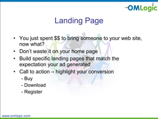 Landing Page You just spent $$ to bring someone to your web site, now what? Don’t waste it on your home page Build specific landing pages that match the expectation your ad generated Call to action – highlight your conversion - Buy - Download - Register 