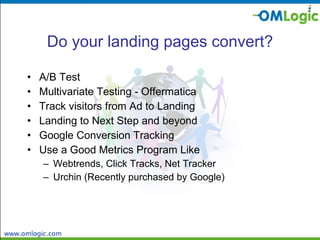 Do your landing pages convert? A/B Test Multivariate Testing - Offermatica Track visitors from Ad to Landing Landing to Next Step and beyond Google Conversion Tracking Use a Good Metrics Program Like Webtrends, Click Tracks, Net Tracker Urchin (Recently purchased by Google) 