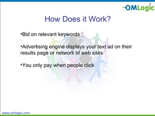 How Does it Work? Bid on relevant keywords  Advertising engine displays your text ad on their  results page or network of web sites You only pay when people click 