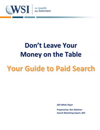      
  
  
  
  
  
  
  
  
  
  
  
  
  
  
  
  
  
          Don’t Leave Your 
  
  
  
  
         Money on the Table 
  
  


Your Guide  to  Paid Search
            t P
  
              




                    WSI White Paper 

                    Prepared by: Ron Adelman 
                    Search Marketing Expert, WSI 
 