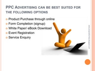 PPC ADVERTISING CAN BE BEST SUITED FOR
THE FOLLOWING OPTIONS

 Product Purchase through online
 Form Completion (signup)




                                         www.projectsformba.blogspot.com
 White Paper/ eBook Download

 Event Registration

 Service Enquiry
 