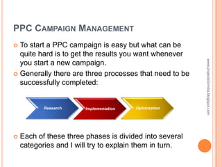 PPC CAMPAIGN MANAGEMENT
 To start a PPC campaign is easy but what can be
  quite hard is to get the results you want whenever




                                                         www.projectsformba.blogspot.com
  you start a new campaign.
 Generally there are three processes that need to be
  successfully completed:


           Research     Implementation   Optimization




   Each of these three phases is divided into several
    categories and I will try to explain them in turn.
 