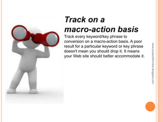 Track on a
macro-action basis
Track every keyword/key phrase to
conversion on a macro-action basis. A poor




                                                www.projectsformba.blogspot.com
result for a particular keyword or key phrase
doesn't mean you should drop it. It means
your Web site should better accommodate it.
 
