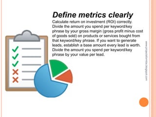 Define metrics clearly
Calculate return on investment (ROI) correctly.
Divide the amount you spend per keyword/key
phrase by your gross margin (gross profit minus cost
of goods sold) on products or services bought from
that keyword/key phrase. If you want to generate




                                                       www.projectsformba.blogspot.com
leads, establish a base amount every lead is worth.
Divide the amount you spend per keyword/key
phrase by your value per lead.
 
