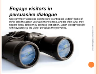 Engage visitors in
persuasive dialogue
Use commonly accepted architecture to anticipate visitors' frame of
mind, plan the action you want them to take, and tell them what they
need to know before they can take that action. Match ad copy closely




                                                                       www.projectsformba.blogspot.com
with keywords so the visitor perceives the relevance.
 