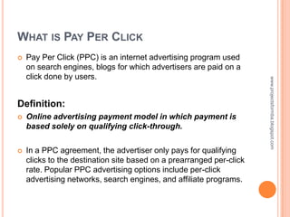 WHAT IS PAY PER CLICK
   Pay Per Click (PPC) is an internet advertising program used
    on search engines, blogs for which advertisers are paid on a
    click done by users.




                                                                      www.projectsformba.blogspot.com
Definition:
   Online advertising payment model in which payment is
    based solely on qualifying click-through.

   In a PPC agreement, the advertiser only pays for qualifying
    clicks to the destination site based on a prearranged per-click
    rate. Popular PPC advertising options include per-click
    advertising networks, search engines, and affiliate programs.
 