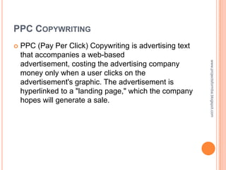 PPC COPYWRITING
   PPC (Pay Per Click) Copywriting is advertising text
    that accompanies a web-based




                                                          www.projectsformba.blogspot.com
    advertisement, costing the advertising company
    money only when a user clicks on the
    advertisement's graphic. The advertisement is
    hyperlinked to a "landing page," which the company
    hopes will generate a sale.
 