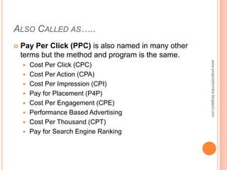 ALSO CALLED AS…..
   Pay Per Click (PPC) is also named in many other
    terms but the method and program is the same.




                                                      www.projectsformba.blogspot.com
       Cost Per Click (CPC)
       Cost Per Action (CPA)
       Cost Per Impression (CPI)
       Pay for Placement (P4P)
       Cost Per Engagement (CPE)
       Performance Based Advertising
       Cost Per Thousand (CPT)
       Pay for Search Engine Ranking
 