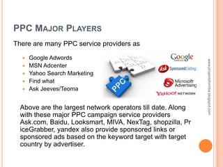 PPC MAJOR PLAYERS
There are many PPC service providers as

     Google Adwords




                                                             www.projectsformba.blogspot.com
     MSN Adcenter
     Yahoo Search Marketing
     Find what
     Ask Jeeves/Teoma


  Above are the largest network operators till date. Along
  with these major PPC campaign service providers
  Ask.com, Baidu, Looksmart, MIVA, NexTag, shopzilla, Pr
  iceGrabber, yandex also provide sponsored links or
  sponsored ads based on the keyword target with target
  country by advertiser.
 