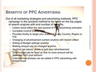 BENEFITS OF PPC ADVERTISING
Out of all marketing strategies and advertising methods, PPC
  campaign is the quickest method to be listed on the top pages
  of search engines with end number of benefits.




                                                                             www.projectsformba.blogspot.com
      Instant result within the next second of PPC advertising activation
      Complete Control over budget
      Provides facility to target your audience in any Country, Region or
       City
      Changing of advertisement content anytime with instant reflect
      Editing of Budget settings anytime
      Bidding amount can be changed anytime
      Anytime can pause, delete or add your advertisement
      Daily budget can be fixed so that no more amount will be
       deducted from your account
      Unlimited key phrases can be added in PPC advertising with
       instant result
 