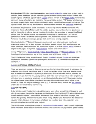 Pay per click (PPC) (also called Cost per click) is an Internet advertising model used to direct traffic to 
websites, where advertisers pay the publisher (typically a website owner) when the ad is clicked. With 
search engines, advertisers typically bid on keyword phrases relevant to their target market. Content sites 
commonly charge a fixed price per click rather than use a bidding system. PPC "display" advertisements 
are shown on web sites or search engine results with related content that have agreed to show ads. This 
approach differs from the "pay per impression" methods used in television and newspaper advertising. 
In contrast to the generalized portal, which seeks to drive a high volume of traffic to one site, PPC 
implements the so-called affiliate model, that provides purchase opportunities wherever people may be 
surfing. It does this by offering financial incentives (in the form of a percentage of revenue) to affiliated 
partner sites. The affiliates provide purchase-point click-through to the merchant. It is a pay-for-performance 
model: If an affiliate does not generate sales, it represents no cost to the merchant. 
Variations include banner exchange, pay-per-click, and revenue sharing programs. 
Websites that utilize PPC ads will display an advertisement when a keyword query matches an 
advertiser's keyword list, or when a content site displays relevant content. Such advertisements are 
called sponsored links or sponsored ads, and appear adjacent to or above organic results on search 
engine results pages, or anywhere a web developer chooses on a content site.[1] 
Among PPC providers, Google AdWords, Yahoo! Search Marketing, and Microsoft adCenter are the 
three largest network operators, and all three operate under a bid-based model. [1] 
The PPC advertising model is open to abuse through click fraud, although Google and others have 
implemented automated systems[2] to guard against abusive clicks by competitors or corrupt web 
developers.[3] 
[edit]Determining cost per click 
There are two primary models for determining cost per click: flat -rate and bid-based. In both cases the 
advertiser must consider the potential value of a click from a given source. This value is based on the 
type of individual the advertiser is expecting to receive as a visitor to his or her website, and what the 
advertiser can gain from that visit, usually revenue, both in the short term as well as in the long term. As 
with other forms of advertising targeting is key, and factors that often play into PPC campaigns include 
the target's interest (often defined by a search term they have entered into a search engine, or the 
content of a page that they are browsing), intent (e.g., to purchase or not), location (for geo targeting), 
and the day and time that they are browsing. 
[edit]Flat-rate PPC 
In the flat-rate model, the advertiser and publisher agree upon a fixed amount that will be paid for each 
click. In many cases the publisher has a rate card that lists the Cost Per Click (CPC) within different areas 
of their website or network. These various amounts are often related to the content on pages, with 
content that generally attracts more valuable visitors having a higher CPC than content that attracts less 
valuable visitors. However, in many cases advertisers can negotiate lower rates, especially when 
committing to a long-term or high-value contract. 
The flat-rate model is particularly common to comparison shopping engines, which typically publish rate 
cards.[4] However, these rates are sometimes minimal, and advertisers can pay more for greater visibility. 
 