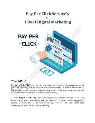 Pay Per Click Service’s
by
1 Roof Digital Marketing
What Is PPC?
Pay-per-Click (PPC) is an internet advertising model where a business pays an ad
publisher for every user to click on their advertisements. It permits advertisers to
bid for ad placement in a search engine’s sponsored links when someone searches
on a keyword that is related to their business offering.
1 Roof Digital Marketing values the importance of ROI in business a lot. We
know that without a continuous ROI, no business can thrive in this competitive
market. Actually, this is the way of buying visits to your site, rather than
attempting to “earn” those visits organically.
 