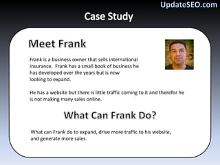 Frank is a business owner that sells international
insurance. Frank has a small book of business he
has developed over the years but is now
looking to expand.

He has a website but there is little traffic coming to it and therefor he
is not making many sales online.




What can Frank do to expand, drive more traffic to his website,
and generate more sales.
 