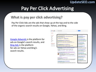 Pay Per Click Ads are the ads that show up at the top and to the side
 of the organic search results on Google, Yahoo, and Bing.




Google Adwords is the platform for
ads on Google’s search results, and
Bing Ads is the platform
for ads on Yahoo and Bing’s
search results.
 