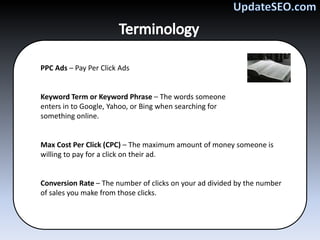 PPC Ads – Pay Per Click Ads


Keyword Term or Keyword Phrase – The words someone
enters in to Google, Yahoo, or Bing when searching for
something online.


Max Cost Per Click (CPC) – The maximum amount of money someone is
willing to pay for a click on their ad.


Conversion Rate – The number of clicks on your ad divided by the number
of sales you make from those clicks.
 