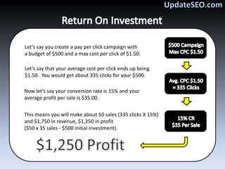 Let’s say you create a pay per click campaign with
a budget of $500 and a max cost per click of $1.50.

Let’s say that your average cost per click ends up being
$1.50. You would get about 335 clicks for your $500.

Now let’s say your conversion rate is 15% and your
average profit per sale is $35.00.

This means you will make about 50 sales (335 clicks X 15%)
and $1,750 in revenue, $1,250 in profit
($50 x 35 sales - $500 initial investment).
 