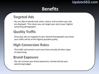 You are able to decide how, when, where, and to whom your ads
are displayed. This means you can target your ads to your highest
converting demographic.



Since your ads are targeted to your desired demographic you know
your traffic will be of the highest possible quality.



This traffic will convert much more than virtually all other types
of advertising.



You can increase your brand awareness, limited only by your
advertising budget.
 