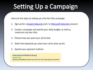 Here are the steps to setting up a Pay Per Click campaign.

1. Sign up for a Google Adwords and / or Microsoft Adcenter account.

2. Create a campaign and specify your daily budget, as well as,
   maximum cost per click.

3. Choose how you want your ad to look.

4. Select the keywords you want your ad to show up for.

5. Specify your payment method.

 International Medical Group
 imglobal.com
 Quality affordable travel insurance for the international traveler.
 
