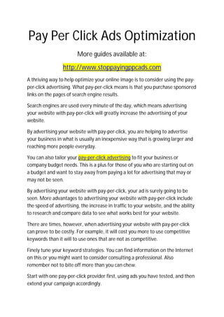Pay Per Click Ads Optimization
                        More guides available at:
                 http://www.stoppayingppcads.com
A thriving way to help optimize your online image is to consider using the pay-
per-click advertising. What pay-per-click means is that you purchase sponsored
links on the pages of search engine results.

Search engines are used every minute of the day, which means advertising
your website with pay-per-click will greatly increase the advertising of your
website.

By advertising your website with pay-per-click, you are helping to advertise
your business in what is usually an inexpensive way that is growing larger and
reaching more people everyday.

You can also tailor your pay-per-click advertising to fit your business or
company budget needs. This is a plus for those of you who are starting out on
a budget and want to stay away from paying a lot for advertising that may or
may not be seen.

By advertising your website with pay-per-click, your ad is surely going to be
seen. More advantages to advertising your website with pay-per-click include
the speed of advertising, the increase in traffic to your website, and the ability
to research and compare data to see what works best for your website.

There are times, however, when advertising your website with pay-per-click
can prove to be costly. For example, it will cost you more to use competitive
keywords than it will to use ones that are not as competitive.

Finely tune your keyword strategies. You can find information on the Internet
on this or you might want to consider consulting a professional. Also
remember not to bite off more than you can chew.

Start with one pay-per-click provider first, using ads you have tested, and then
extend your campaign accordingly.
 