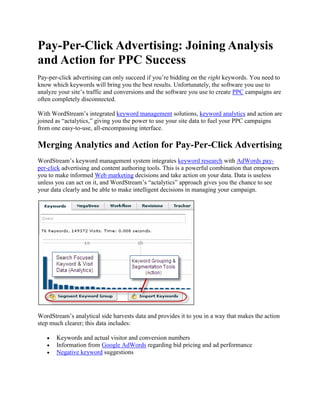 Pay-Per-Click Advertising: Joining Analysis and Action for PPC Success Pay-per-click advertising can only succeed if you’re bidding on the right keywords. You need to know which keywords will bring you the best results. Unfortunately, the software you use to analyze your site’s traffic and conversions and the software you use to create PPC campaigns are often completely disconnected. With WordStream’s integrated keyword management solutions, keyword analytics and action are joined as “actalytics,” giving you the power to use your site data to fuel your PPC campaigns from one easy-to-use, all-encompassing interface. Merging Analytics and Action for Pay-Per-Click Advertising WordStream’s keyword management system integrates keyword research with AdWords pay-per-click advertising and content authoring tools. This is a powerful combination that empowers you to make informed Web marketing decisions and take action on your data. Data is useless unless you can act on it, and WordStream’s “actalytics” approach gives you the chance to see your data clearly and be able to make intelligent decisions in managing your campaign. WordStream’s analytical side harvests data and provides it to you in a way that makes the action step much clearer; this data includes: Keywords and actual visitor and conversion numbers Information from Google AdWords regarding bid pricing and ad performance Negative keyword suggestions WordStream’s action side gives you all the suggestions and tools you need to turn your analytical data into action: Segmenting keyword groups Turning keyword groups into ad groups Creating pay-per-click ads Designating negative keywords Gathering PPC Advertising Data from Actual Site Metrics Typical PPC tools like Google’s Keyword suggestion tool rely on global statistics and broad estimates. This turns out to give you a mixed bag of results that may or may not be useful to you. You then have to manage this data and analyze it yourself in a spreadsheet, and make monetary decisions based on it. This is risky not only for your wallet but for the success of your business. In contrast, WordStream gathers its keyword suggestions directly from actual visitors to your site. With WordStream, you imbed a small snippet of code in your site and it harvests your traffic data, telling you precisely the terms you should be optimizing for or avoiding. Using WordStream PPC software for pay-per-click advertising means you’re able to make the best choices about which ads to create and how much to bid on them, because you’re using your own, up-to-date data. You’re relying on actual traffic numbers instead of predictions or old data gathered from sources that may not even relate to you. Manage Your PPC Ads from One Central Interface WordStream gives you the opportunity to improve your team’s productivity and efficiency by housing everything you need in one central interface. From WordStream’s integrated dashboard, you’re able to: Research new keywords Segment and group your keywords Blacklist negative keywords and keyword groups Monitor your AdWords advertising results Create Google AdWords text ads Establish your minimum and maximum bid And more. By operating from this keyword- and analytic-driven, shared workspace, your employees are able to collaborate without needing to juggle a suite of assorted PPC and SEO tools, and Google AdWords is plugged right in so you can use the service without needing to toggle to its interface every time you want to update or change something. Analytics and action are joined together to give your team a powerful dashboard from which to take the reigns of your search engine marketing campaigns. WordStream’s Keyword Management Solution Makes PPC Advertising Easy Get started with turning your keyword groups into tangible pay-per-click campaign results with WordStream’s keyword management solution. Take charge of your PPC advertising: Try WordStream Free Today Request a Live Demonstration Sign up for our Search Marketing Webinar Subscribe to our Newsletter 