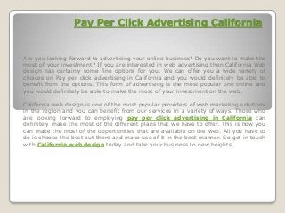 Pay Per Click Advertising California
Are you looking forward to advertising your online business? Do you want to make the
most of your investment? If you are interested in web advertising then California Web
design has certainly some fine options for you. We can offer you a wide variety of
choices on Pay per click advertising in California and you would definitely be able to
benefit from the options. This form of advertising is the most popular one online and
you would definitely be able to make the most of your investment on the web.
California web design is one of the most popular providers of web marketing solutions
in the region and you can benefit from our services in a variety of ways. Those who
are looking forward to employing pay per click advertising in California can
definitely make the most of the different plans that we have to offer. This is how you
can make the most of the opportunities that are available on the web. All you have to
do is choose the best out there and make use of it in the best manner. So get in touch
with California web design today and take your business to new heights.
 