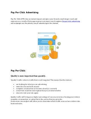 Pay Per Click Advertising
Pay Per Click (PPC) has an instant impact and gives your brand a much larger reach and
exposure as a result of first page exposure on major search engines.Pay per click advertising
and campaigns are the primary way of advertising on the internet.
Pay Per Click:
Quality is more important than quantity.
‘Quality’ traffic refers to traffic that is well-targeted. This means that the visitors:
 are looking for what you are advertising
 enter the site and look around
 complete a transaction or become a lead (i.e. convert)
 come from countries and regions that you are interested in
 return to visit your site again
Quality traffic will bring you a higher percentage of success, in terms of seeing your visitors
complete a transaction, or subscribe to the service that you provide.
Conversion rate analysis will allow you to determine which traffic sources turn visitors into
leads and sales.
 