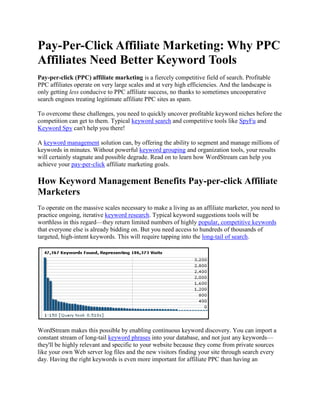 Pay-Per-Click Affiliate Marketing: Why PPC Affiliates Need Better Keyword Tools Pay-per-click (PPC) affiliate marketing is a fiercely competitive field of search. Profitable PPC affiliates operate on very large scales and at very high efficiencies. And the landscape is only getting less conducive to PPC affiliate success, no thanks to sometimes uncooperative search engines treating legitimate affiliate PPC sites as spam.  To overcome these challenges, you need to quickly uncover profitable keyword niches before the competition can get to them. Typical keyword search and competitive tools like SpyFu and Keyword Spy can't help you there!  A keyword management solution can, by offering the ability to segment and manage millions of keywords in minutes. Without powerful keyword grouping and organization tools, your results will certainly stagnate and possible degrade. Read on to learn how WordStream can help you achieve your pay-per-click affiliate marketing goals.  How Keyword Management Benefits Pay-per-click Affiliate Marketers  To operate on the massive scales necessary to make a living as an affiliate marketer, you need to practice ongoing, iterative keyword research. Typical keyword suggestions tools will be worthless in this regard—they return limited numbers of highly popular, competitive keywords that everyone else is already bidding on. But you need access to hundreds of thousands of targeted, high-intent keywords. This will require tapping into the long-tail of search.  WordStream makes this possible by enabling continuous keyword discovery. You can import a constant stream of long-tail keyword phrases into your database, and not just any keywords—they'll be highly relevant and specific to your website because they come from private sources like your own Web server log files and the new visitors finding your site through search every day. Having the right keywords is even more important for affiliate PPC than having an extensive list. After all, traffic alone isn't enough—you need to push targeted traffic to an affiliate website to drive sales and make money.  It gets better: Grouping and organizing your growing list is much faster than it would be in a clunky spreadsheet like Microsoft Excel. WordStream's keyword grouping tools suggest segmentations based on volume and frequency and then automatically sort your keywords into a manageable hierarchy, even as your database reaches the millions. This provides a clear overview of your keywords so you can take definitive action for PPC affiliate campaigns.  Connect Analytics with Action for Better Affiliate Marketing  That taking action element is important for any Web marketing effort, but especially in pay-per-click affiliate marketing. You need to act fast and act often to stay on top of changing markets.  WordStream makes it easy to take informed, data-driven actions on analytic insights. You can easily track click-through rate (CTR) and visitor and conversion data, down to the level of a single keyword, for a huge array of keyword phrases. Then you can adjust your affiliate program as necessary to increase Quality Score and maximize results, all in the same actionable platform. It takes just a few clicks to segment keywords into groups, convert those groups into PPC ad groups, write clickable text ads for each group, delete unprofitable keywords, designate negative keywords and more.    Treat SEO and PPC as Complementary for Profitable Affiliate Marketing  Another benefit of the WordStream keyword management solution is that it views search engine optimization and pay-per-click efforts as intertwined and complementary. These two search marketing practices can inform and improve each other. WordStream is a unified platform for keyword analytics and PPC marketing, so insights in one area can naturally flow into the other.  The results of your pay-per-click affiliate marketing program can be applied toward natural SEO. Track your best-performing PPC keywords and use those same proven keywords for on-page SEO as well as in title and meta tags, URLs and so on. In addition, the structure of your PPC ad groups should inform your information architecture. Your well-organized keyword taxonomy translates not just into high-performing ad groups, but also into a navigable site design.  With a user-friendly website and relevant, optimized landing pages, you'll enjoy high rankings in organic SERPs, driving more clicks and generating more leads and sales to increase your affiliate profits.  Try WordStream's Solutions Free for Improved PPC Affiliate Marketing   Sign up for a free trial today and start aggregating and organizing millions of niche keywords so your affiliate marketing profits can soar. Learn more by: Trying WordStream free Requesting a live demo Downloading our free SEM eBook 