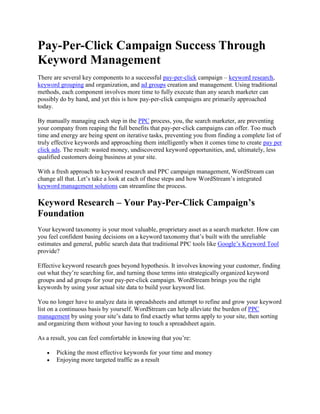 Pay-Per-Click Campaign Success Through Keyword Management There are several key components to a successful pay-per-click campaign – keyword research, keyword grouping and organization, and ad groups creation and management. Using traditional methods, each component involves more time to fully execute than any search marketer can possibly do by hand, and yet this is how pay-per-click campaigns are primarily approached today. By manually managing each step in the PPC process, you, the search marketer, are preventing your company from reaping the full benefits that pay-per-click campaigns can offer. Too much time and energy are being spent on iterative tasks, preventing you from finding a complete list of truly effective keywords and approaching them intelligently when it comes time to create pay per click ads. The result: wasted money, undiscovered keyword opportunities, and, ultimately, less qualified customers doing business at your site. With a fresh approach to keyword research and PPC campaign management, WordStream can change all that. Let’s take a look at each of these steps and how WordStream’s integrated keyword management solutions can streamline the process. Keyword Research – Your Pay-Per-Click Campaign’s Foundation Your keyword taxonomy is your most valuable, proprietary asset as a search marketer. How can you feel confident basing decisions on a keyword taxonomy that’s built with the unreliable estimates and general, public search data that traditional PPC tools like Google’s Keyword Tool provide? Effective keyword research goes beyond hypothesis. It involves knowing your customer, finding out what they’re searching for, and turning those terms into strategically organized keyword groups and ad groups for your pay-per-click campaign. WordStream brings you the right keywords by using your actual site data to build your keyword list. You no longer have to analyze data in spreadsheets and attempt to refine and grow your keyword list on a continuous basis by yourself. WordStream can help alleviate the burden of PPC management by using your site’s data to find exactly what terms apply to your site, then sorting and organizing them without your having to touch a spreadsheet again. As a result, you can feel comfortable in knowing that you’re: Picking the most effective keywords for your time and money Enjoying more targeted traffic as a result Driving your Quality Score up, which will continue to improve your PPC campaign performance. Keyword Grouping – Optimizing Your PPC Campaign for AdWords Now that you have your growing keyword taxonomy, you have to know how to make it work for you. Keyword grouping is the key to PPC and SEO success. In this case, we’re focusing on the pay-per-click side. With pay-per-click campaigns, keyword grouping and organization provides you with: Better conversion rates Market segmentation based on actual visitors’ motives More relevant ad text and landing pages Prioritized content creation both on the site and in your ad groups Using WordStream’s keyword management solution takes the stress out of organizing a list of thousands of keywords and attempting to establish which groups need your immediate focus. WordStream’s Keyword Group Segmenter offers suggestions based on your traffic and conversion data for breaking keywords into more and more specific groups. From here, you can create multiple groups with one click. After you have your keywords organized in hierarchical, branching groups, you can easily see which are most important to focus on next by using WordStream’s PPC workflow tools, which sort the groups by size and traffic and conversions driven. You can then create PPC ad groups instantly. An added benefit lies in the fact that once you’ve established groups, future keywords that fit those groups will be automatically filed away, keeping everything organized and prioritized for your PPC strategies. How Strategically Managed Ad Groups Prevent a Pay-Per-Click Campaigns’ Downfall Bringing the same strategies involved in keyword management to ad group management, you can prioritize your ads based on subject matter or on which groups are driving the most conversions, and by grouping closely related ads together in a hierarchy, this promotes your integrity and effectiveness with search engines. They reward you for doing well, because an intelligently approached PPC campaign is profitable for both you and the search engines. As a result, you can enjoy lower minimum bids on your keywords and better results from the qualified traffic you’re driving to your site. WordStream: The Ultimate Keyword Management Tool For Your PPC Campaigns Try WordStream's keyword management tool free, and start seeing results in your pay-per-click campaign immediately. To learn more: Try WordStream Free Today Request a Live Demonstration Sign up for our Search Marketing Webinar Subscribe to our Newsletter 