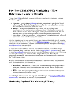 Pay-Per-Click (PPC) Marketing - How Relevance Leads to Results Pay-per-click (PPC) marketing is complex, collaborative, and iterative. It attempts to satiate three distinct appetites: Searchers - People click on paid search ads more often than any other form of digital advertising. They don't mind being advertised to, but they want to be offered products that answer their questions and fulfill their needs. Engines - The search engines are forced to cater to searchers and advertisers simultaneously. The searchers comprise their user-base, while the advertisers provide them with their revenue stream. The engines want to provide relevant results, first and foremost, while offering a highly targeted, revenue-driving advertising channel. Advertisers - Advertisers are offered a unique means of putting their message in front of an audience who is actively seeking their product. How can you appease all of these at once? It starts with keywords. Keyword research, grouping, and organization is the key to creating winning AdWords campaigns, and search engines reward advertisers who can use effective keywords to create well organized, intelligently targeted pay-per-click campaigns. So do searchers. So it only makes sense that those searchers, your potential customers, should be an integral source for your keyword research. If you can shape your pay-per-click advertising efforts based on actual keyword traffic and goal conversions instead of third-party estimates, you will not only save money by lowering your irrelevant traffic, but you’ll be leagues ahead of your competition—competition that doesn’t have the integrated keyword management capabilities that WordStream provides. By using WordStream and recognizing the importance of keyword taxonomy based on actual traffic in your campaigns, you can expect to: Grow Your Customer Base - Connect with people deliberately seeking a product like yours, and make them happy by providing them with an offer relevant to their search query. Lower Costs - Enjoy an algorithmically generated discount from the search engines in exchange for making their users happy. The difficulty is in the execution. This page will explain how you can manage your PPC efforts more efficiently and optimize the relevance of your campaigns. Maximizing Pay-Per-Click Marketing Efficiency The good news for advertisers and Web marketers is that in giving the search engines what they want (relevant pay per click ads) you're also delivering targeted advertisements to people who are literally seeking out your product. In order to get the most out of your pay-per-click marketing or affiliate marketing campaign, you need to follow a few best practices. WordStream’s keyword and AdWords management software helps you accomplish all of these important steps, from keyword research to AdWords bid management: Identify Numerous Traffic-Driving Keywords and Potential Traffic Sources Create Closely Related Keyword Groups Convert Keyword Groups into Ad Groups Designate Negative Keywords Delegate your ad spend budget with AdWords bidding strategies and AdWords bid management Create Ad Text that Relates to Your Ad Group's meta keywords Create Landing Pages that are Relevant to Your Ad Group's Keywords and Your Ad Text Repeat the Process Daily Carrying out these processes will provide you with: Higher Quality Score - The above is the search-engine prescribed formula for raising your AdWords click through rate in your AdWords account and keyword Quality Scores. Lowered Costs - In increasing Quality Score, your account will see lower first-page bids, and you'll be able to pay less for a better ad position in Google's sponsored links. Improved Traffic Quality - In continually creating more and more relevant ads and landing pages while finding new keyword opportunities and carefully constructing ad groupings, you are not only lowering your costs by way of pricing incentives from the engines: you're also creating a keyword portfolio that gets iteratively better targeted with time. Pay-Per-Click Success With WordStream's Keyword Management Solutions WordStream offers strategic automation in carrying out pay per click advertising management tasks. PPC software will allow you to be more efficient in constructing and growing AdWords campaigns because it recognizes the importance of keyword organization and continuous growth. Let's take a look at how WordStream answers each of the above pay-per-click marketing challenges: Identifying Keywords for Your Pay-Per-Click Campaign Building a keyword list is a crucial part of pay-per-click marketing, and organizing that list is equally important. You need to identify terms that will drive traffic while ensuring that those terms are relevant to your site. You can accomplish this with the WordStream suite of pay-per-click tools by allowing the software's Web analytics to create an extensive, relevant database for you: The above is a representation of a mature WordStream account for a niche product offering. The question becomes: how does the keyword software find that many relevant keywords? When you sign up for WordStream, you'll upload keywords into your database. You can do this either by allowing the software's Web analytics tools to parse your historical log files, or by importing a number of keywords. Then, WordStream offers a JavaScript analytic package which enables you to have new keywords automatically introduced into your WordStream account. WordStream (and the search engines) default keywords to be set to broad match. By keeping this setting or creating a phrase match setting, you are allowing the search engine to match your keyword choice to other keywords it deems related: Creating these more inclusive match types ensures that you will be continually expanding your keyword list, creating more and more specific keyword distinctions. This is powerful functionality because: More Keywords Means More Impressions - Creating an expanded list of keywords means that your ad will show against a greater number of search queries The Impressions are Relevant - You know that the impressions are relevant to your business, because they are derived from your website's log files and/or keywords you upload initially, then the keyword list expands based on real keywords that people have actually used to discover your site. The Traffic Improves with Time - WordStream is an iterative, learning machine. The PPC management software offers negative keyword tools so that you can constantly strengthen and streamline your existing keyword database while you expand to new keyword opportunities. Creating Keyword Groups for Pay Per Click The next step is grouping these keywords. Proper keyword grouping and organization is the key to pay-per-click advertising success because it provides higher Quality Scores, better conversion rates, and better market segmentation. Additionally, as was explained above, search engines encourage semantically related groupings. This task is one of the most arduous and time-consuming parts of maintaining a PPC campaign, and most search marketers currently do this by hand! With the kind of extensive keyword list assembled in the first screenshot, it is near-impossible (or at the very least cost and resource prohibitive) to hope to have it be human maintained. This is where WordStream's grouping tools come in to play. WordStream makes this process easy by suggesting keyword segmentations for you, and by continuously monitoring your actual site traffic to improve the relevancy of your keyword grouping over time. As you can see, this 
comparison shopping
 website has been able to segment their database to return only queries with the terms 
comparison shopping
 By clicking the key phrase, users can group their keywords instantly with a single click: You can create multiple groups from your segmentation instantly with one more click: There are a few important things to note that the screenshot is revealing: Segmentation - An even more segmented Keyword Group has been created. Speed - The group was created in just two clicks and a matter of seconds. Preservation - By clicking 
Create Keyword Group
 you'll have preserved your grouping within WordStream. You can spend minutes creating tens of these groups, effectively building out extensive, very sophisticated ad campaigns. Additionally, WordStream offers powerful workflow tools which suggest to you the best means of segmentation for your campaign: This interface shows you the keyword groupings that haven't been created yet that you should be concentrating on first. WordStream thus suggests workflow management for your campaign, allowing you to: Visualize PPC Workflow - Quickly see where your effort and attention is best spent. Automate PPC Workflow Suggestion - Offer you algorithmically generated, intelligent suggestions as to what filters to set and what keywords to group together. You can then have these groups created with the click of a button. Additionally, this same data can be leveraged in your search engine optimization efforts; learn more about implementing our keyword grouping tools with your SEO management. Authoring Relevant Pay-Per-Click Ad Text and Landing Pages Thus far we've utilized WordStream's: Keyword Suggestion Tools - To create a customized keyword database founded in our own website's traffic history. Keyword Grouping Tools - To group these keywords into semantically related, Quality Score friendly keyword groups. The next step in AdWords campaign management is creating targeted ad text for Google AdWords pay-per-click campaigns and sending visitors to relevant AdWords landing pages, which is made markedly simpler due to the fact that we've been able to create well-structured Ad Groups. The software makes learning AdWords easy and makes intelligent suggestions for Quality Score friendly, compelling ad text for each WordStream managed group: While you'll want to create your own messaging and call to action, WordStream's text editor tools offer automated suggestions which greatly reduce the amount of time needed to create multiple text ads, while improving the efficiency, effectiveness and click-through-rate of these ads. These suggestions can also be used to intelligently format your campaign's landing pages. By utilizing the same suggested text as both ad text and 
header
 and topic-suggestion for your site's landing pages, you are providing users with an improved experience while taking advantage of the search engines' pricing systems. Pay-Per-Click Automation: Better Productivity, Lower Costs Effective search engine marketing requires: Targeted, continuous keyword research. Intelligent keyword grouping. And the production of relevant messaging to searchers who will be interested in your product or service. WordStream's tool set is specifically designed to automate the more tedious, labor-intensive work associated with these best practices, while providing you with workflow solutions so that you can determine the best use of your resources. WordStream also recognizes that it’s not possible or practical to automate every aspect of search marketing. It’s important for you to retain control as a marketer in order to use the suggestions WordStream has given you to make intelligent decisions. The application will make your campaign more relevant, offering you: Improved Productivity Greater Value More Relevance Find out just how much of an impact this suite of search engine marketing tools can have on your campaigns by: Trying WordStream Free Today Requesting a Live Demonstration Signing up for our Search Marketing Webinar Subscribing to our Newsletter 