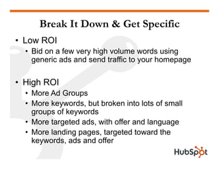 Break It Down & Get Specific
• Low ROI
  • Bid on a few very high volume words using
    generic ads and send traffic to your homepage

• High ROI
  • More Ad Groups
  • More keywords, but broken into lots of small
    groups of keywords
  • More targeted ads, with offer and language
  • More landing pages, targeted toward the
    keywords, ads and offer
    k      d    d   d ff
 