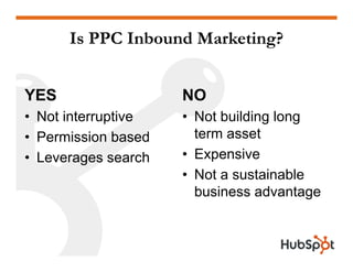 Is PPC Inbound Marketing?


YES                    NO
• Not interruptive     • Not building long
                         term asset
• Permission based
                       • Expensive
•LLeverages search h
                       • Not a sustainable
                         business advantage
                         bi         d    t
 